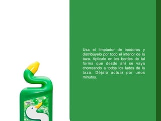 Usa el limpiador de inodoros y
distribúyelo por todo el interior de la
taza. Aplícalo en los bordes de tal
forma que desde ahí se vaya
chorreando a todos los lados de la
taza. Déjalo actuar por unos
minutos.
 