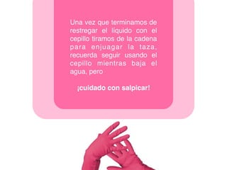 Una vez que terminamos de
restregar el líquido con el
cepillo tiramos de la cadena
para enjuagar la taza,
recuerda seguir usando el
cepillo mientras baja el
agua, pero
¡cuidado con salpicar!
 