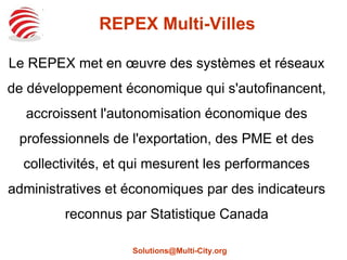 REPEX Multi-Villes
Le REPEX met en œuvre des systèmes et réseaux
de développement économique qui s'autofinancent,
accroissent l'autonomisation économique des
professionnels de l'exportation, des PME et des
collectivités, et qui mesurent les performances
administratives et économiques par des indicateurs
reconnus par Statistique Canada
Solutions@Multi-City.org
 