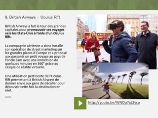 9. British Airways – Oculus Rift
British Airways a fait le tour des grandes
capitales pour promouvoir ses voyages
vers les Etats-Unis à l’aide d’un Oculus
Rift.
La compagnie aérienne a donc installé
son opération de street marketing sur
les grandes places d’Europe et a proposé
aux passants un petit voyage au pays de
l’oncle Sam avec une immersion de
quelques minutes en 360° grâce au
casque de réalité virtuelle.
Une utilisation pertinente de l’Oculus
Rift permettant à British Airways de
donner envie aux gens de décoller pour
découvrir cette fois la destination en
réel.
source
http://youtu.be/WNOu7gLZyco
 