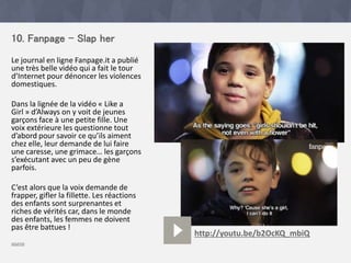 10. Fanpage - Slap her
Le journal en ligne Fanpage.it a publié
une très belle vidéo qui a fait le tour
d’Internet pour dénoncer les violences
domestiques.
Dans la lignée de la vidéo « Like a
Girl » d’Always on y voit de jeunes
garçons face à une petite fille. Une
voix extérieure les questionne tout
d’abord pour savoir ce qu’ils aiment
chez elle, leur demande de lui faire
une caresse, une grimace… les garçons
s’exécutant avec un peu de gène
parfois.
C’est alors que la voix demande de
frapper, gifler la fillette. Les réactions
des enfants sont surprenantes et
riches de vérités car, dans le monde
des enfants, les femmes ne doivent
pas être battues !
source
http://youtu.be/b2OcKQ_mbiQ
 
