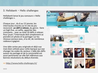 3. Hellobank - Hello challenges
Hellobank lance le jeu-concours « Hello
challenges ».
Chaque jour , du 6 au 15 janvier, les
internautes inscrits sur le site du jeu
recevront un défi à relever, du genre : faire
un high five, un selfie, apporter des
croissants… avec au total 10 défis à relever.
Pour jouer, l’internaute doit simplement se
prendre en photo et la partager sur les
réseaux sociaux avec, à la clé, de nombreux
cadeaux à gagner.
Une idée certes peu originale et déjà vue
mais bien utilisée pour cette banque qui ose
changer les codes du secteur. L’idée des défis
autour du partage et de la convivialité est
aussi pertinente car elle fait référence aux
bonnes résolutions du début d’année.
>> http://www.hello-challenges.fr/
source
 
