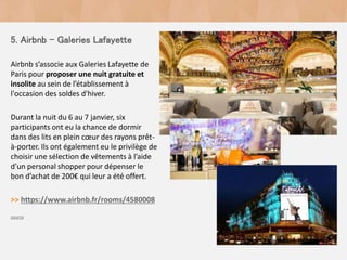 5. Airbnb - Galeries Lafayette
Airbnb s’associe aux Galeries Lafayette de
Paris pour proposer une nuit gratuite et
insolite au sein de l’établissement à
l'occasion des soldes d'hiver.
Durant la nuit du 6 au 7 janvier, six
participants ont eu la chance de dormir
dans des lits en plein cœur des rayons prêt-
à-porter. Ils ont également eu le privilège de
choisir une sélection de vêtements à l’aide
d’un personal shopper pour dépenser le
bon d’achat de 200€ qui leur a été offert.
>> https://www.airbnb.fr/rooms/4580008
source
 
