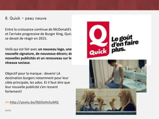 6. Quick – peau neuve
Entre la croissance continue de McDonald’s
et l’arrivée progressive de Burger King, Quick
se devait de réagir en 2015.
Voilà qui est fait avec un nouveau logo, une
nouvelle signature, de nouveaux décors; de
nouvelles publicités et un renouveau sur les
réseaux sociaux.
Objectif pour la marque : devenir LA
destination burgers notamment pour leur
cible principale, les ados. Et il faut dire que
leur nouvelle publicité s’en ressent
fortement!
>> http://youtu.be/RjtOyHs5uMQ
source
 