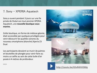 7. Sony - XPERIA Aquatech
Sony a ouvert pendant 3 jours sur une île
privée de Dubaï son tout premier XPERIA
Aquatech, une nouvelle boutique sous-
marine.
Cette boutique, en forme de méduse géante,
était accessible par quelques privilégiés pour
venir découvrir les qualités sonores du
nouveau smartphone (étanche) Xperia Z3
Dual.
Les participants devaient se munir de palmes
et bouteilles de plongée pour venir faire au
moins un selfie au sein de cette bulle d’air
posée à 4 mètres de profondeur.
source
http://youtu.be/tOvR4HVO60g
 
