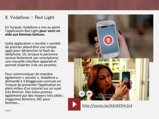 8. Vodafone – Red Light
En Turquie, Vodafone a mis au point
l'application Red Light pour venir en
aide aux femmes battues.
Cette application « secrète » semble
de premier abord être une simple
appli pour déclencher le flash du
téléphone. Or, lorsque la personne
secoue fortement son smartphone,
une nouvelle interface apparaît et
permet d’alerter 3 de ses proches.
Pour communiquer de manière
également « secrète », Vodafone a
demandé à 3 bloggeuses connues en
Turquie de présenter l’application en
plein milieu d’un tutoriel sur un sujet
très féminin. Des tutos promus
également par des moyens très ciblés :
magazines féminins, WC pour
femmes…
source
http://youtu.be/bXxRZSHc2z4
 