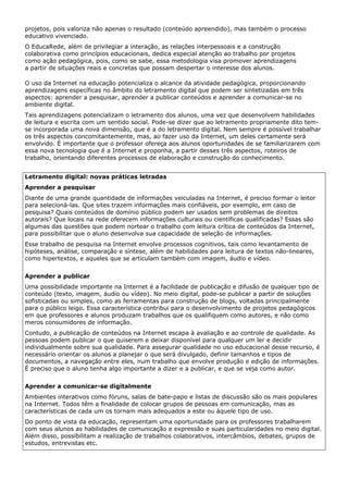 projetos, pois valoriza não apenas o resultado (conteúdo apreendido), mas também o processo
educativo vivenciado.
O EducaRede, além de privilegiar a interação, as relações interpessoais e a construção
colaborativa como princípios educacionais, dedica especial atenção ao trabalho por projetos
como ação pedagógica, pois, como se sabe, essa metodologia visa promover aprendizagens
a partir de situações reais e concretas que possam despertar o interesse dos alunos.

O uso da Internet na educação potencializa o alcance da atividade pedagógica, proporcionando
aprendizagens específicas no âmbito do letramento digital que podem ser sintetizadas em três
aspectos: aprender a pesquisar, aprender a publicar conteúdos e aprender a comunicar-se no
ambiente digital.
Tais aprendizagens potencializam o letramento dos alunos, uma vez que desenvolvem habilidades
de leitura e escrita com um sentido social. Pode-se dizer que ao letramento propriamente dito tem-
se incorporada uma nova dimensão, que é a do letramento digital. Nem sempre é possível trabalhar
os três aspectos concomitantemente, mas, ao fazer uso da Internet, um deles certamente será
envolvido. É importante que o professor ofereça aos alunos oportunidades de se familiarizarem com
essa nova tecnologia que é a Internet e proponha, a partir desses três aspectos, roteiros de
trabalho, orientando diferentes processos de elaboração e construção do conhecimento.


Letramento digital: novas práticas letradas
Aprender a pesquisar
Diante de uma grande quantidade de informações veiculadas na Internet, é preciso formar o leitor
para selecioná-las. Que sites trazem informações mais confiáveis, por exemplo, em caso de
pesquisa? Quais conteúdos de domínio público podem ser usados sem problemas de direitos
autorais? Que locais na rede oferecem informações culturais ou científicas qualificadas? Essas são
algumas das questões que podem nortear o trabalho com leitura crítica de conteúdos da Internet,
para possibilitar que o aluno desenvolva sua capacidade de seleção de informações.
Esse trabalho de pesquisa na Internet envolve processos cognitivos, tais como levantamento de
hipóteses, análise, comparação e síntese, além de habilidades para leitura de textos não-lineares,
como hipertextos, e aqueles que se articulam também com imagem, áudio e vídeo.


Aprender a publicar
Uma possibilidade importante na Internet é a facilidade de publicação e difusão de qualquer tipo de
conteúdo (texto, imagem, áudio ou vídeo). No meio digital, pode-se publicar a partir de soluções
sofisticadas ou simples, como as ferramentas para construção de blogs, voltadas principalmente
para o público leigo. Essa característica contribui para o desenvolvimento de projetos pedagógicos
em que professores e alunos produzam trabalhos que os qualifiquem como autores, e não como
meros consumidores de informação.
Contudo, a publicação de conteúdos na Internet escapa à avaliação e ao controle de qualidade. As
pessoas podem publicar o que quiserem e deixar disponível para qualquer um ler e decidir
individualmente sobre sua qualidade. Para assegurar qualidade no uso educacional desse recurso, é
necessário orientar os alunos a planejar o que será divulgado, definir tamanhos e tipos de
documentos, a navegação entre eles, num trabalho que envolve produção e edição de informações.
É preciso que o aluno tenha algo importante a dizer e a publicar, e que se veja como autor.


Aprender a comunicar-se digitalmente
Ambientes interativos como fóruns, salas de bate-papo e listas de discussão são os mais populares
na Internet. Todos têm a finalidade de colocar grupos de pessoas em comunicação, mas as
características de cada um os tornam mais adequados a este ou àquele tipo de uso.
Do ponto de vista da educação, representam uma oportunidade para os professores trabalharem
com seus alunos as habilidades de comunicação e expressão e suas particularidades no meio digital.
Além disso, possibilitam a realização de trabalhos colaborativos, intercâmbios, debates, grupos de
estudos, entrevistas etc.
 