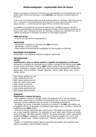 Webinvestigação – explorando sites de busca

Realizar uma busca na Internet é uma ação que exige paciência e concentração para não se
perder pelos milhares de endereços e seus hiperlinks, que oferecem variadas opções de
percursos.

Trata-se de uma atividade própria do atual contexto digital da sociedade. Diferentemente do
livro — em que há uma predominância da leitura linha a linha, da primeira até a última
página da obra —, a Internet permite traçar infinitos caminhos não-lineares.

Ao trabalhar o procedimento de busca em sala de aula, o professor passa a valorizar o
ensino e a aprendizagem da habilidade de pesquisa na Web. Como encontrar aquilo que se
procura sem ceder à tentação de clicar em chamadas atraentes que nada têm a ver com o
objetivo da pesquisa? É necessário interpretar as informações recebidas.

PÚBLICO-ALVO
1ª ao 4ª ano do Ensino Fundamental II

OBJETIVOS
- Apresentar e explorar os recursos dos sites de busca.
- Aprofundar o uso do Google.
- Potencializar os processos de localização de informações na Internet.

RECURSOS UTILIZADOS
Computador com acesso à Internet e projetor multimídia

METODOLOGIA
ANTES
Conhecendo o que os alunos sabem a respeito da pesquisa na Internet
Apresente a proposta da atividade para a classe e pergunte aos alunos quais sites
de busca eles conhecem. Anote os sites citados pelos alunos no processador de
textos, utilizando o projetor multimídia, para que todos acompanhem. Acrescente
alguns que você já conhece: Google, Altavista, Yahoo, Cadê, Miner, UOL, Terra,
Aonde, Achei.

http://www.google.com.br/
http://altavista.com.br/
http://www.yahoo.com.br/
http://br.cade.yahoo.com/
http://www.uol.com.br
http://www.terra.com.br
http://www.aonde.com.br/
http://www.achei.com.br/

DURANTE
Explorando o campo de busca
- Para explorar a busca no Google, faça uma pesquisa com o uso do projetor
multimídia, explorando os recursos e comentando com os alunos. No decorrer da
pesquisa, levante hipóteses com os alunos e vá tecendo comentários.
- Ao digitar um tema, o buscador encontra um número X de links, que podem ser
de páginas oficiais ou pessoais. O professor pode sugerir que, no início, o aluno dê
preferência aos sites oficiais.
- Oriente os alunos explicando que, para buscar informação na Internet, é preciso
ser o mais específico possível. Por exemplo, se quer saber sobre folclore da região
norte do Brasil, não digite apenas “folclore” no campo de busca. Assim aparecerão
milhões de links no resultado, a maioria sem nenhuma relação com o que você
procura. Especifique: “folclore amazônico”, “folclore argentino”, entre muitos
outros.
- Depois, é importante explicar alguns comandos que podem ser inseridos para
filtrar o resultado e assim facilitar a busca.
 