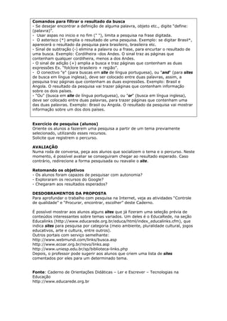 Comandos para filtrar o resultado da busca
- Se desejar encontrar a definição de alguma palavra, objeto etc., digite “define:
(palavra)”.
- Usar aspas no inicio e no fim (" "), limita a pesquisa na frase digitada.
- O asterisco (*) amplia o resultado de uma pesquisa. Exemplo: se digitar Brasil*,
aparecerá o resultado da pesquisa para brasileiro, brasileira etc.
- Sinal de subtração (-) elimina a palavra ou a frase, para encurtar o resultado de
uma busca. Exemplo: Cordilheira -dos Andes. O sinal traz as páginas que
contenham qualquer cordilheira, menos a dos Andes.
- O sinal de adição (+) amplia a busca e traz páginas que contenham as duas
expressões Ex. “folclore brasileiro + região”.
- O conectivo "e" (para buscas em site de língua portuguesa), ou "and" (para sites
de busca em língua inglesa), deve ser colocado entre duas palavras, assim, a
pesquisa traz páginas que contenham as duas expressões. Exemplo: Brasil e
Angola. O resultado da pesquisa vai trazer páginas que contenham informação
sobre os dois países.
- "Ou" (busca em site de língua portuguesa), ou "or" (busca em língua inglesa),
deve ser colocado entre duas palavras, para trazer páginas que contenham uma
das duas palavras. Exemplo: Brasil ou Angola. O resultado da pesquisa vai mostrar
informação sobre um dos dois países.


Exercício de pesquisa (alunos)
Oriente os alunos a fazerem uma pesquisa a partir de um tema previamente
selecionado, utilizando esses recursos.
Solicite que registrem o percurso.

AVALIAÇÃO
Numa roda de conversa, peça aos alunos que socializem o tema e o percurso. Neste
momento, é possível avaliar se conseguiram chegar ao resultado esperado. Caso
contrário, redirecione a forma pesquisada ou reavalie o site.

Retomando os objetivos
- Os alunos foram capazes de pesquisar com autonomia?
- Exploraram os recursos do Google?
- Chegaram aos resultados esperados?

DESDOBRAMENTOS DA PROPOSTA
Para aprofundar o trabalho com pesquisa na Internet, veja as atividades “Controle
de qualidade” e “Procurar, encontrar, escolher” deste Caderno.

É possível mostrar aos alunos alguns sites que já fizeram uma seleção prévia de
conteúdos interessantes sobre temas variados. Um deles é o EducaRede, na seção
Educalinks (http://www.educarede.org.br/educa/html/index_educalinks.cfm), que
indica sites para pesquisa por categoria (meio ambiente, pluralidade cultural, jogos
educativos, arte e cultura, entre outros).
Outros portais com serviço semelhante:
http://www.webmundi.com/links/busca.asp
http://www.ecoar.org.br/novo/links.asp
http://www.uniesp.edu.br/sp/biblioteca-links.php
Depois, o professor pode sugerir aos alunos que criem uma lista de sites
comentados por eles para um determinado tema.


Fonte: Caderno de Orientações Didáticas – Ler e Escrever – Tecnologias na
Educação
http://www.educarede.org.br
 