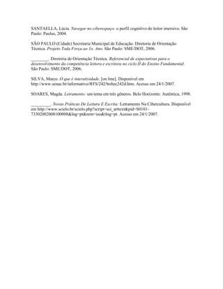SANTAELLA, Lúcia. Navegar no ciberespaço: o perfil cognitivo do leitor imersivo. São
Paulo: Paulus, 2004.

SÃO PAULO (Cidade) Secretaria Municipal de Educação. Diretoria de Orientação
Técnica. Projeto Toda Força ao 1o. Ano. São Paulo: SME/DOT, 2006.

________. Diretoria de Orientação Técnica. Referencial de expectativas para o
desenvolvimento da competência leitora e escritora no ciclo II do Ensino Fundamental.
São Paulo: SME/DOT, 2006.

SILVA, Marco. O que é interatividade. [on line]. Disponível em
http://www.senac.br/informativo/BTS/242/boltec242d.htm. Acesso em 24/1/2007.

SOARES, Magda. Letramento: um tema em três gêneros. Belo Horizonte: Autêntica, 1998.

_________. Novas Práticas De Leitura E Escrita: Letramento Na Cibercultura. Disponível
em http://www.scielo.br/scielo.php?script=sci_arttext&pid=S0101-
73302002008100008&lng=pt&nrm=iso&tlng=pt. Acesso em 24/1/2007.
 