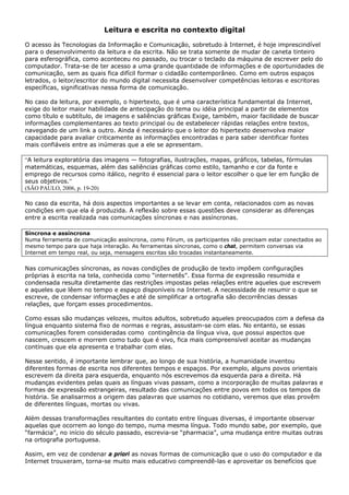 Leitura e escrita no contexto digital

O acesso às Tecnologias da Informação e Comunicação, sobretudo à Internet, é hoje imprescindível
para o desenvolvimento da leitura e da escrita. Não se trata somente de mudar de caneta tinteiro
para esferográfica, como aconteceu no passado, ou trocar o teclado da máquina de escrever pelo do
computador. Trata-se de ter acesso a uma grande quantidade de informações e de oportunidades de
comunicação, sem as quais fica difícil formar o cidadão contemporâneo. Como em outros espaços
letrados, o leitor/escritor do mundo digital necessita desenvolver competências leitoras e escritoras
específicas, significativas nessa forma de comunicação.

No caso da leitura, por exemplo, o hipertexto, que é uma característica fundamental da Internet,
exige do leitor maior habilidade de antecipação do tema ou idéia principal a partir de elementos
como título e subtítulo, de imagens e saliências gráficas Exige, também, maior facilidade de buscar
informações complementares ao texto principal ou de estabelecer rápidas relações entre textos,
navegando de um link a outro. Ainda é necessário que o leitor do hipertexto desenvolva maior
capacidade para avaliar criticamente as informações encontradas e para saber identificar fontes
mais confiáveis entre as inúmeras que a ele se apresentam.

“A leitura exploratória das imagens — fotografias, ilustrações, mapas, gráficos, tabelas, fórmulas
matemáticas, esquemas, além das saliências gráficas como estilo, tamanho e cor da fonte e
emprego de recursos como itálico, negrito é essencial para o leitor escolher o que ler em função de
seus objetivos.”
(SÃO PAULO, 2006, p. 19-20)

No caso da escrita, há dois aspectos importantes a se levar em conta, relacionados com as novas
condições em que ela é produzida. A reflexão sobre essas questões deve considerar as diferenças
entre a escrita realizada nas comunicações síncronas e nas assíncronas.

Síncrona e assíncrona
Numa ferramenta de comunicação assíncrona, como Fórum, os participantes não precisam estar conectados ao
mesmo tempo para que haja interação. As ferramentas síncronas, como o chat, permitem conversas via
Internet em tempo real, ou seja, mensagens escritas são trocadas instantaneamente.


Nas comunicações síncronas, as novas condições de produção de texto impõem configurações
próprias à escrita na tela, conhecida como “internetês”. Essa forma de expressão resumida e
condensada resulta diretamente das restrições impostas pelas relações entre aqueles que escrevem
e aqueles que lêem no tempo e espaço disponíveis na Internet. A necessidade de resumir o que se
escreve, de condensar informações e até de simplificar a ortografia são decorrências dessas
relações, que forçam esses procedimentos.

Como essas são mudanças velozes, muitos adultos, sobretudo aqueles preocupados com a defesa da
língua enquanto sistema fixo de normas e regras, assustam-se com elas. No entanto, se essas
comunicações forem consideradas como contingência da língua viva, que possui aspectos que
nascem, crescem e morrem como tudo que é vivo, fica mais compreensível aceitar as mudanças
contínuas que ela apresenta e trabalhar com elas.

Nesse sentido, é importante lembrar que, ao longo de sua história, a humanidade inventou
diferentes formas de escrita nos diferentes tempos e espaços. Por exemplo, alguns povos orientais
escrevem da direita para esquerda, enquanto nós escrevemos da esquerda para a direita. Há
mudanças evidentes pelas quais as línguas vivas passam, como a incorporação de muitas palavras e
formas de expressão estrangeiras, resultado das comunicações entre povos em todos os tempos da
história. Se analisarmos a origem das palavras que usamos no cotidiano, veremos que elas provêm
de diferentes línguas, mortas ou vivas.

Além dessas transformações resultantes do contato entre línguas diversas, é importante observar
aquelas que ocorrem ao longo do tempo, numa mesma língua. Todo mundo sabe, por exemplo, que
“farmácia”, no início do século passado, escrevia-se “pharmacia”, uma mudança entre muitas outras
na ortografia portuguesa.

Assim, em vez de condenar a priori as novas formas de comunicação que o uso do computador e da
Internet trouxeram, torna-se muito mais educativo compreendê-las e aproveitar os benefícios que
 