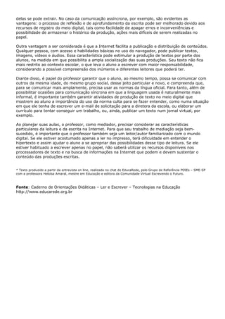 delas se pode extrair. No caso da comunicação assíncrona, por exemplo, são evidentes as
vantagens: o processo de reflexão e de aprofundamento da escrita pode ser melhorado devido aos
recursos de registro do meio digital, tais como facilidade de apagar erros e inconveniências e
possibilidade de armazenar o histórico da produção, ações mais difíceis de serem realizadas no
papel.

Outra vantagem a ser considerada é que a Internet facilita a publicação e distribuição de conteúdos.
Qualquer pessoa, com acesso e habilidades básicas no uso do navegador, pode publicar textos,
imagens, vídeos e áudios. Essa característica pode estimular a produção de textos por parte dos
alunos, na medida em que possibilita a ampla socialização das suas produções. Seu texto não fica
mais restrito ao contexto escolar, o que leva o aluno a escrever com maior responsabilidade,
considerando a possível compreensão dos inúmeros e diferentes leitores que poderá ter.

Diante disso, é papel do professor garantir que o aluno, ao mesmo tempo, possa se comunicar com
outros da mesma idade, do mesmo grupo social, desse jeito particular e novo, e compreenda que,
para se comunicar mais amplamente, precisa usar as normas da língua oficial. Para tanto, além de
possibilitar ocasiões para comunicação síncrona em que a linguagem usada é naturalmente mais
informal, é importante também garantir atividades de produção de texto no meio digital que
mostrem ao aluno a importância do uso da norma culta para se fazer entender, como numa situação
em que ele tenha de escrever um e-mail de solicitação para a diretora da escola, ou elaborar um
currículo para tentar conseguir um trabalho, ou, ainda, publicar um texto num jornal virtual, por
exemplo.

Ao planejar suas aulas, o professor, como mediador, precisar considerar as características
particulares da leitura e da escrita na Internet. Para que seu trabalho de mediação seja bem-
sucedido, é importante que o professor também seja um leitor/autor familiarizado com o mundo
digital. Se ele estiver acostumado apenas a ler no impresso, terá dificuldade em entender o
hipertexto e assim ajudar o aluno a se apropriar das possibilidades desse tipo de leitura. Se ele
estiver habituado a escrever apenas no papel, não saberá utilizar os recursos disponíveis nos
processadores de texto e na busca de informações na Internet que podem e devem sustentar o
conteúdo das produções escritas.


* Texto produzido a partir da entrevista on line, realizada no chat do EducaRede, pelo Grupo de Referência POIEs – SME-SP
com a professora Heloísa Amaral, mestre em Educação e editora da Comunidade Virtual Escrevendo o Futuro.



Fonte: Caderno de Orientações Didáticas – Ler e Escrever – Tecnologias na Educação
http://www.educarede.org.br
 