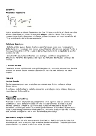 DURANTE
Ampliando repertório




Mostre aos alunos a arte de Picasso em sua fase “Picasso uma linha só”. Faça com eles
a leitura das obras em livros e imagens de sites da Internet. Nessa fase, o pintor
representou animais, dançarinos e músicos, utilizando apenas um traço, uma linha só.
(Veja as indicações de fontes para pesquisa)


Releitura das obras
- Solicite, então, que as duplas de alunos escolham duas obras para reproduzirem.
Cada aluno deve reproduzir pelo menos uma, utilizando a ferramenta lápis do Paint e o
mouse, sem quebra de linha ou uso de borracha, simulando no computador o que fez
o artista na tela.
- Circule entre os alunos verificando seus avanços. Identifique se apresentam
dificuldades na forma de expressão da figura ou manuseio do mouse e utilização do
recurso.


O aluno é artista
Desafie os alunos a produzirem suas próprias gravuras, utilizando esse recurso de uma
só linha. Os alunos devem nomear e assinar sua obra de arte, salvando em pasta
própria.


DEPOIS
Mostra de arte
Os alunos apresentam suas produções aos colegas, que devem realizar a leitura
dessas obras.
O professor pode finalizar o trabalho colocando as produções como telas de descanso
nas máquinas do laboratório.


AVALIAÇÃO
Retomando os objetivos
Avalie se os alunos ampliaram seus repertórios sobre o pintor e se são capazes de
identificar as obras da fase “Picasso em uma linha só” em meio a obras de outros
artistas. Verifique também a capacidade dos alunos em manusear o mouse com
destreza e coordenação motora suficientes para desenhar. É importante avaliar ainda
se os alunos conseguiram criar outras gravuras, utilizando o recurso de uma só linha,
e se a classe foi capaz de “ler” a obra apresentada pelo colega.


Retomando o registro inicial
Retome o registro inicial e, em uma roda de conversa, levante com os alunos o que
aprenderam e como se sentem após a realização desta atividade. Comente com eles o
que conheciam e o quanto produziram nesse percurso.
 