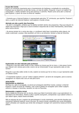 O que são ícones
Esse é um momento importante para o levantamento de hipóteses e ampliação do vocabulário.
Explique que os desenhos na tela são ícones, um tipo de atalho. Pergunte: o que é um atalho? No
computador, o atalho também serve para diminuir o caminho. Mostre como seria abrir a Internet
pelo Explorer, a partir do ícone na Área de Trabalho.


- Comente que o Internet Explorer é representado pela letra “E” minúscula, que significa “Explorar”,
isto é, a partir do Internet Explorer você explora o mundo virtual.

Abrindo um site a partir dos Favoritos
- Ao abrir o navegador, enfatize que há atalhos também dentro dos programas. Peça que cliquem no
atalho dos Favoritos e diga que a coluna exibida à esquerda são os sites interessantes, adicionados
pelos outros alunos.

- Os alunos tentam ler o nome dos sites, e o professor pode fazer comentários sobre alguns, de
modo a estimular o acesso. Eles escolhem um link e, ao entrarem, fecham a lista de Favoritos.




Explorando um site indicado pelo professor
- Pergunte o que eles estão vendo no site, explore os ícones que há no menu: o site possui ícones
que indicam com clareza para onde o aluno vai ser direcionado? O que representa cada um dos
ícones?

Pergunte o que eles estão vendo no site, explore os ícones que há no menu e o que representa cada
um desses ícones.

- É importante explicar o uso do “voltar à página anterior”, da barra do navegador, para os alunos
navegarem no mesmo site e de um site para outro.

AVALIAÇÃO
Retomando os objetivos
Verifique se, após a navegação, os alunos já conseguem identificar ícones; acessar o Internet
Explorer a partir da Área de Trabalho; usar a barra padrão do navegador para voltar à página
anterior e acessar o Favoritos; escolher um site no Favoritos.

Retomando o registro inicial
Numa rodada de conversa com os alunos, deixe que falem livremente sobre o que aprenderam no
laboratório de Informática. Mostre a eles o quanto avançaram, comparando o que sabiam antes e o
que sabem agora, depois dessa atividade.

Não se esqueça de que o registro da aprendizagem é muito importante, pois permite àqueles que
avançaram bastante explorar novos recursos. Ao mesmo tempo, possibilita que novas estratégias
sejam utilizadas com aqueles que ainda não conseguem navegar com autonomia nesses primeiros
passos.
 