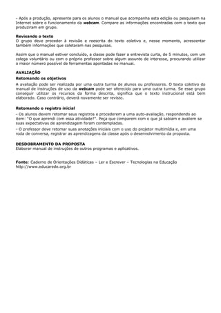 - Após a produção, apresente para os alunos o manual que acompanha esta edição ou pesquisem na
Internet sobre o funcionamento da webcam. Compare as informações encontradas com o texto que
produziram em grupo.

Revisando o texto
O grupo deve proceder à revisão e reescrita do texto coletivo e, nesse momento, acrescentar
também informações que coletaram nas pesquisas.

Assim que o manual estiver concluído, a classe pode fazer a entrevista curta, de 5 minutos, com um
colega voluntário ou com o próprio professor sobre algum assunto de interesse, procurando utilizar
o maior número possível de ferramentas apontadas no manual.

AVALIAÇÃO
Retomando os objetivos
A avaliação pode ser realizada por uma outra turma de alunos ou professores. O texto coletivo do
manual de instruções de uso da webcam pode ser oferecido para uma outra turma. Se esse grupo
conseguir utilizar os recursos da forma descrita, significa que o texto instrucional está bem
elaborado. Caso contrário, deverá novamente ser revisto.

Retomando o registro inicial
- Os alunos devem retomar seus registros e procederem a uma auto-avaliação, respondendo ao
item: “O que aprendi com essa atividade?”. Peça que comparem com o que já sabiam e avaliem se
suas expectativas de aprendizagem foram contempladas.
- O professor deve retomar suas anotações iniciais com o uso do projetor multimídia e, em uma
roda de conversa, registrar as aprendizagens da classe após o desenvolvimento da proposta.

DESDOBRAMENTO DA PROPOSTA
Elaborar manual de instruções de outros programas e aplicativos.


Fonte: Caderno de Orientações Didáticas – Ler e Escrever – Tecnologias na Educação
http://www.educarede.org.br
 