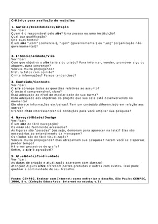 C ri té ri o s p a ra a v a l ia ção d e websites

1 . Au tor ia /Cr ed ibi l idad e/Ci ta ção
Verificar:
Qu em é o r es p ons áv el p elo si t e? U ma p ess oa ou u ma ins t itu iç ã o?
Qual sua qualificação?
C it a su a s f on tes ?
É u m si t e “. com” ( comercial), “ .gov” ( gov ern ament al) ou “. org” ( organ ização n ão-
gov ern ament al)?


2 . I nt e n ci o na li d a d e /Vi é s
Verificar:
C om que objetiv o o sit e teria sido criado? Para informar, vender, promov er algo ou
a l g u é m, pa r a c on v en c er ?
V eic u la mu it a p r op ag an d a?
M istu ra fat os c om op in ião?
Omite informações? Parece tendencioso?

3 . Con teú do/ Cont ex to
Verificar:
O sit e abrange todas as ques tões relat iv as ao assunt o?
O texto é compreensível, claro?
E st á ad e qu ad o a o n í v e l d e esc o l a r i d ade d e s u a t u r ma ?
E st á ad e qu ad o a o s o b j e t iv o s d o p r o j eto qu e s u a s a l a es t á d es en v o l v en d o n o
m o m en t o?
E le ofer ece informações ex clusiv as? Tem um conteúdo diferenciado em relação aos
o u t r os ?
Of erec e lin ks i n t e r es s an t e s? D á con d i çõ e s p a ra v o c ê amp li a r su a p es qu i s a?

4 . Nav egab ilidad e/Desig n
Verificar:
É u m si t e de f ácil nav egação?
O s li nks sã o f ac i l m e n t e a c ess a d os ?
As figuras são “pesadas” (ou seja , demoram para ap arecer na tela)? Elas são
n e c es sá r ia s a o en t e n d i m ent o da m en s a g em?
Os t ítu los são de fácil v isu aliz ação?
V eic u la mu it a p r op ag an d a? E la s a tr a pa lh a m s u a p e sq u is a ? Faz em v oc ê s e d i spe r s a r,
p e r d er t em p o ?
H á e rr o s g r o ss e i r o s d e g r af i a?
Enf im , o si t e é ag r ad áv el?

5 . Atualidad e/Continuidad e
Verificar:
As datas de criação e atualização ap arecem com clarez a?
Aten ção! Alguns si tes of erecem partes gratuitas e out ra s c o m cus t os . Is s o p od e
q u eb r ar a c on t i n u i dad e d e s eu t ra b a lh o .


Fonte: CENPEC. Ensinar com Internet: como enfrentar o desafio. São Paulo: CENPEC,
2006, 5 v. (Coleção EducaRede: Internet na escola; v.2)
 