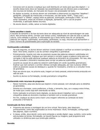 -   Converse com os alunos e explique que você distribuirá um texto para que eles digitem — a
       escolha desse texto deve ser baseada nas possibilidades que ele oferece para a exploração
       dos recursos do teclado, do manuseio do mouse e do processador de texto.
   -   Ao digitar os textos, os alunos devem ser orientados a observarem os seguintes “detalhes”:
       parágrafo, utilização de maiúsculas e minúsculas, uso das teclas “Shift”, “Caps Lock”,
       “Backspace” e “Delete”, espaço entre as palavras, acentuação, pontuação e hífen. Se você
       achar necessário, antes de iniciarem a digitação, apresente, com o uso do projetor
       multimídia, a aplicação destes recursos.
   -   Os alunos devem, então, salvar os textos digitados.



   Como escolher o texto
   A escolha do tamanho e do tipo do texto deve ser adequada ao nível de aprendizagem de cada
   aluno. Nas primeiras séries, convém usar textos curtos, trabalhados em sala de aula ou sala de
   Leitura, como bilhetes e poemas. É interessante que o texto tenha mais de um parágrafo,
   palavras em negrito, sublinhadas, acentuadas, parênteses, ou seja, recursos que apresentem o
   maior número de possibilidades para exploração do teclado.


Continuando a atividade
   -   Na aula seguinte, os alunos devem retomar o texto digitado e verificar se existem correções a
       fazer. Para tanto, explore o uso do corretor ortográfico e gramatical.
   -   Primeiramente, levante com eles as possíveis causas das palavras estarem sublinhadas em
       vermelho (ortografia). Explique que nem sempre o corretor sugere a palavra certa para ser
       corrigida e não se pode adicionar qualquer palavra ao dicionário do computador. Por isso, eles
       devem consultar o dicionário impresso para corrigir as palavras sublinhadas.
   -   Levante as causas de as palavras estarem sublinhadas em verde (questões gramaticais).
       Explicar que nem sempre o corretor oferece correção adequada, por isso é preciso refletir
       sobre as possíveis causas do destaque e, quando for necessário, oriente-os a consultar livros
       de gramática.
   -   Peça aos alunos que, na próxima aula, tragam um texto pessoal, anteriormente produzido em
       sala de aula.
   -   Auxilie os alunos na formatação, revisão gramatical e ortográfica.


Conhecendo mais recursos do programa
   -   Nesse momento, peça aos alunos que digitem o texto pessoal, com atenção para os detalhes
       já aprendidos.
   -   Oriente-os a formatar, como preferirem, a fonte, o tamanho, tipo, cor e espaço entre linhas,
       de modo que o texto seja bem distribuído na folha.
   -   Como realizado no primeiro texto digitado, os alunos devem trabalhar com a revisão
       ortográfica aliada ao dicionário impresso e também com a revisão gramatical.
   -   Por fim, explique ao aluno como inserir uma imagem referente ao conteúdo do texto
       produzido e formatá-la.


Construção do livro virtual
   •   Proponha aos alunos a montagem de um livro virtual. Para tanto, eles observam,
       primeiramente, como são organizados os livros impressos: título, formatação, configuração
       das páginas, capa e sumário.
   •   A classe, então, deve decidir como será composta a versão digital: capa, sumário, como serão
       estruturados os temas, formatação, se haverá figuras ou imagens, qual programa será
       utilizado e a dinâmica para sua construção coletiva.


Revisão
 