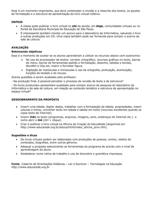 Esse é um momento importante, que deve contemplar a revisão e a reescrita dos textos, os ajustes
de formatação e a estrutura de apresentação do livro virtual coletivo.


DEPOIS
   •   A classe pode publicar o livro virtual no site da escola, em blogs, comunidades virtuais ou no
       Portal da Secretaria Municipal de Educação de São Paulo.
   •   É interessante também montar um acervo para o laboratório de Informática, salvando o livro
       e outras produções em CD. Uma cópia também pode ser fornecida para compor o acervo da
       sala de Leitura.


AVALIAÇÃO
Retomando objetivos
Esse é o momento de avaliar se os alunos aprenderam a utilizar os recursos abaixo com autonomia:
       •   No uso do processador de textos: corretor ortográfico, recursos gráficos no texto, barras
           de menu, barras de ferramentas padrão e formatação, desenho, tabelas e bordas,
           WordArt e Clip-art, inserir e formatar figura.
       •   Digitação de maiúsculas e minúsculas e uso da ortografia, pontuação, acentuação,
           funções do teclado e do mouse.
Outras questões a serem avaliadas pelo professor:
- Na produção final, é possível perceber o processo de revisão de texto e de estrutura?
- Os livros produzidos apresentam qualidade para compor acervo de pesquisa do laboratório de
Informática e da sala de Leitura, em relação ao conteúdo temático e estrutura de apresentação no
espaço virtual?


DESDOBRAMENTO DA PROPOSTA

   •   Inserir uma tabela, digitar dados, trabalhar com a formatação da tabela, propriedades, inserir
       colunas e linhas, converter texto em tabela e tabela em texto (recursos excelentes quando se
       copia texto de Internet).
   •   Inserir links no texto (programas, arquivos, imagens, sons, endereços de Internet etc.) e
       como abrir o link (ctrl + clique).
   •   Criar e publicar o livro virtual na Oficina de Criação do EducaRede (disponível em
       http://www.educarede.org.br/educa/html/index_oficina_prov.cfm).


Sugestões e dicas
   •   Os livros virtuais podem ser elaborados com produções de poesias, contos, relatos de
       conteúdos, biografias, entre outros gêneros.
   •   Adequar a proposta selecionando as ferramentas do programa de acordo com o nível de
       aprendizagem do aluno.
   •   Estabelecer como rotina de trabalho o uso de dicionário e gramática impressos.



Fonte: Caderno de Orientações Didáticas – Ler e Escrever – Tecnologias na Educação
http://www.educarede.org.br
 