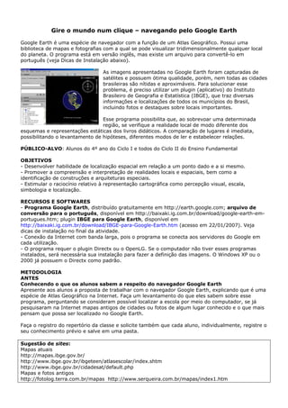 Gire o mundo num clique – navegando pelo Google Earth

Google Earth é uma espécie de navegador com a função de um Atlas Geográfico. Possui uma
biblioteca de mapas e fotografias com a qual se pode visualizar tridimensionalmente qualquer local
do planeta. O programa está em versão inglês, mas existe um arquivo para convertê-lo em
português (veja Dicas de Instalação abaixo).

                                  As imagens apresentadas no Google Earth foram capturadas de
                                  satélites e possuem ótima qualidade, porém, nem todas as cidades
                                  brasileiras são nítidas e aproximáveis. Para solucionar esse
                                  problema, é preciso utilizar um plugin (aplicativo) do Instituto
                                  Brasileiro de Geografia e Estatística (IBGE), que traz diversas
                                  informações e localizações de todos os municípios do Brasil,
                                  incluindo fotos e destaques sobre locais importantes.

                                 Esse programa possibilita que, ao sobrevoar uma determinada
                                 região, se verifique a realidade local de modo diferente dos
esquemas e representações estáticas dos livros didáticos. A comparação de lugares é imediata,
possibilitando o levantamento de hipóteses, diferentes modos de ler e estabelecer relações.

PÚBLICO-ALVO: Alunos do 4º ano do Ciclo I e todos do Ciclo II do Ensino Fundamental

OBJETIVOS
- Desenvolver habilidade de localização espacial em relação a um ponto dado e a si mesmo.
- Promover a compreensão e interpretação de realidades locais e espaciais, bem como a
identificação de construções e arquiteturas especiais.
- Estimular o raciocínio relativo à representação cartográfica como percepção visual, escala,
simbologia e localização.

RECURSOS E SOFTWARES
- Programa Google Earth, distribuído gratuitamente em http://earth.google.com; arquivo de
conversão para o português, disponível em http://baixaki.ig.com.br/download/google-earth-em-
portugues.htm; plugin IBGE para Google Earth, disponível em
http://baixaki.ig.com.br/download/IBGE-para-Google-Earth.htm (acesso em 22/01/2007). Veja
dicas de instalação no final da atividade.
- Conexão da Internet com banda larga, pois o programa se conecta aos servidores do Google em
cada utilização.
- O programa requer o plugin Directx ou o OpenLG. Se o computador não tiver esses programas
instalados, será necessária sua instalação para fazer a definição das imagens. O Windows XP ou o
2000 já possuem o Directx como padrão.

METODOLOGIA
ANTES
Conhecendo o que os alunos sabem a respeito do navegador Google Earth
Apresente aos alunos a proposta de trabalhar com o navegador Google Earth, explicando que é uma
espécie de Atlas Geográfico na Internet. Faça um levantamento do que eles sabem sobre esse
programa, perguntando se consideram possível localizar a escola por meio do computador, se já
pesquisaram na Internet mapas antigos de cidades ou fotos de algum lugar conhecido e o que mais
pensam que possa ser localizado no Google Earth.

Faça o registro do repertório da classe e solicite também que cada aluno, individualmente, registre o
seu conhecimento prévio e salve em uma pasta.

Sugestão de sites:
Mapas atuais
http://mapas.ibge.gov.br/
http://www.ibge.gov.br/ibgeteen/atlasescolar/index.shtm
http://www.ibge.gov.br/cidadesat/default.php
Mapas e fotos antigos
http://fotolog.terra.com.br/mapas http://www.serqueira.com.br/mapas/index1.htm
 
