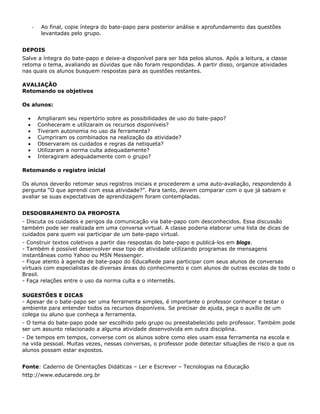 -    Ao final, copie íntegra do bate-papo para posterior análise e aprofundamento das questões
           levantadas pelo grupo.


DEPOIS
Salve a íntegra do bate-papo e deixe-a disponível para ser lida pelos alunos. Após a leitura, a classe
retoma o tema, avaliando as dúvidas que não foram respondidas. A partir disso, organize atividades
nas quais os alunos busquem respostas para as questões restantes.

AVALIAÇÃO
Retomando os objetivos

Os alunos:

  •       Ampliaram seu repertório sobre as possibilidades de uso do bate-papo?
  •       Conheceram e utilizaram os recursos disponíveis?
  •       Tiveram autonomia no uso da ferramenta?
  •       Cumpriram os combinados na realização da atividade?
  •       Observaram os cuidados e regras da netiqueta?
  •       Utilizaram a norma culta adequadamente?
  •       Interagiram adequadamente com o grupo?

Retomando o registro inicial

Os alunos deverão retomar seus registros iniciais e procederem a uma auto-avaliação, respondendo à
pergunta “O que aprendi com essa atividade?”. Para tanto, devem comparar com o que já sabiam e
avaliar se suas expectativas de aprendizagem foram contempladas.


DESDOBRAMENTO DA PROPOSTA
- Discuta os cuidados e perigos da comunicação via bate-papo com desconhecidos. Essa discussão
também pode ser realizada em uma conversa virtual. A classe poderia elaborar uma lista de dicas de
cuidados para quem vai participar de um bate-papo virtual.
- Construir textos coletivos a partir das respostas do bate-papo e publicá-los em blogs.
- Também é possível desenvolver esse tipo de atividade utilizando programas de mensagens
instantâneas como Yahoo ou MSN Messenger.
- Fique atento à agenda de bate-papo do EducaRede para participar com seus alunos de conversas
virtuais com especialistas de diversas áreas do conhecimento e com alunos de outras escolas de todo o
Brasil.
- Faça relações entre o uso da norma culta e o internetês.

SUGESTÕES E DICAS
- Apesar de o bate-papo ser uma ferramenta simples, é importante o professor conhecer e testar o
ambiente para entender todos os recursos disponíveis. Se precisar de ajuda, peça o auxílio de um
colega ou aluno que conheça a ferramenta.
- O tema do bate-papo pode ser escolhido pelo grupo ou preestabelecido pelo professor. Também pode
ser um assunto relacionado a alguma atividade desenvolvida em outra disciplina.
- De tempos em tempos, converse com os alunos sobre como eles usam essa ferramenta na escola e
na vida pessoal. Muitas vezes, nessas conversas, o professor pode detectar situações de risco a que os
alunos possam estar expostos.


Fonte: Caderno de Orientações Didáticas – Ler e Escrever – Tecnologias na Educação
http://www.educarede.org.br
 