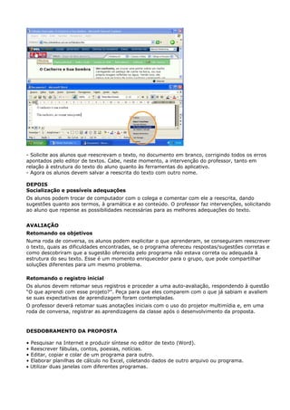 - Solicite aos alunos que reescrevam o texto, no documento em branco, corrigindo todos os erros
apontados pelo editor de textos. Cabe, neste momento, a intervenção do professor, tanto em
relação à estrutura do texto do aluno quanto às ferramentas do aplicativo.
- Agora os alunos devem salvar a reescrita do texto com outro nome.

DEPOIS
Socialização e possíveis adequações
Os alunos podem trocar de computador com o colega e comentar com ele a reescrita, dando
sugestões quanto aos termos, à gramática e ao conteúdo. O professor faz intervenções, solicitando
ao aluno que repense as possibilidades necessárias para as melhores adequações do texto.


AVALIAÇÃO
Retomando os objetivos
Numa roda de conversa, os alunos podem explicitar o que aprenderam, se conseguiram reescrever
o texto, quais as dificuldades encontradas, se o programa ofereceu respostas/sugestões corretas e
como descobriram que a sugestão oferecida pelo programa não estava correta ou adequada à
estrutura do seu texto. Esse é um momento enriquecedor para o grupo, que pode compartilhar
soluções diferentes para um mesmo problema.

Retomando o registro inicial
Os alunos devem retomar seus registros e proceder a uma auto-avaliação, respondendo à questão
“O que aprendi com esse projeto?”. Peça para que eles comparem com o que já sabiam e avaliem
se suas expectativas de aprendizagem foram contempladas.
O professor deverá retomar suas anotações iniciais com o uso do projetor multimídia e, em uma
roda de conversa, registrar as aprendizagens da classe após o desenvolvimento da proposta.



DESDOBRAMENTO DA PROPOSTA

• Pesquisar na Internet e produzir síntese no editor de texto (Word).
• Reescrever fábulas, contos, poesias, notícias.
• Editar, copiar e colar de um programa para outro.
• Elaborar planilhas de cálculo no Excel, coletando dados de outro arquivo ou programa.
• Utilizar duas janelas com diferentes programas.
 