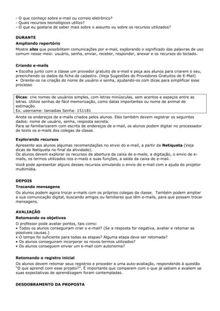 - O que conheço sobre e-mail ou correio eletrônico?
- Quais recursos tecnológicos utilizo?
- O que eu gostaria de saber mais sobre o assunto ou sobre os recursos utilizados?

DURANTE
Ampliando repertório
Mostre sites que possibilitam comunicações por e-mail, explorando o significado das palavras de uso
comum nesse meio: usuário, senha, enviar, receber, responder, anexar e os recursos do teclado.


Criando e-mails
• Escolha junto com a classe um provedor gratuito de e-mail e peça aos alunos para criarem o seu,
preenchendo os dados da ficha de cadastro. (Veja Sugestões de Provedores Gratuitos de E-Mail)
• Oriente-os na criação do nome de usuário e senha, ajudando-os com dicas para simplificar esse
processo


Dicas: crie nomes de usuários simples, com letras minúsculas, sem acentos e espaços entre as
letras. Utilize senhas de fácil memorização, como datas importantes ou nome de animal de
estimação.
Ex. username: taniadias Senha: 151181
Anote os endereços de e-mails criados pelos alunos. Eles também devem registrar os seguintes
dados: nome de usuário, senha, resposta secreta.
Para se familiarizarem com escrita de endereços de e-mail, os alunos podem digitar no processador
de texto os e-mails dos colegas da classe.

Explorando recursos
Apresente aos alunos algumas recomendações no envio do e-mail, a partir da Netiqueta (Veja
dicas de Netiqueta no final da atividade).
Os alunos devem explorar os recursos de abertura da caixa de e-mails, a digitação, o envio de e-
mails, os termos utilizados nos e-mails e suas funções, a saída da caixa de e-mail.
Você pode apresentar alguns desses recursos simulando o envio de e-mail com a ajuda do projetor
multimídia.


DEPOIS
Trocando mensagens
Os alunos podem agora trocar e-mails com os próprios colegas da classe. Também podem ampliar
a sua comunicação digital, buscando amigos ou familiares que têm e-mails, para que possam trocar
mensagens.

AVALIAÇÃO
Retomando os objetivos
O professor pode avaliar pontos, tais como:
• Todos os alunos conseguiram criar o e-mail? (Se a resposta for negativa, avaliar e retomar as
possíveis causas.)
• O tempo foi suficiente para todas as etapas? Alguma etapa deve ser retomada?
• Os alunos conseguiram incorporar os novos termos utilizados?
• Os alunos conseguem enviar um e-mail com autonomia?


Retomando o registro inicial
Os alunos devem retomar seus registros e proceder a uma auto-avaliação, respondendo à questão
“O que aprendi com esse projeto?”. É importante que comparem com o que já sabiam e avaliem se
suas expectativas de aprendizagem foram contempladas.


DESDOBRAMENTO DA PROPOSTA
 