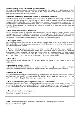 => Seja objetivo e diga claramente o que você quer
Não ser prolixo não significa ser monossilábico e incompleto. Não espere que o destinatário adivinhe
onde você está, o que está fazendo e o que quer. Se deseja alguma informação, descreva tudo que
possa ser necessário para ser bem atendido.

=> Releia o texto antes de enviar e elimine os ataques ao vernáculo
Todos têm pressa, mas mandar textos com erros graves de português, de digitação ou não, pega
muito mal. Tenha atenção com a gramática e com a ortografia na hora de redigir suas mensagens,
principalmente em situações mais formais. Escreva e reescreva as mensagens pensando em não
deixar margens para interpretações dúbias. Toda sua comunicação será exclusivamente escrita, não
esqueça. Várias pessoas irão conhecê-lo por meio da Internet e é bom que tenham uma boa
impressão de você.

=> Use com clareza o campo de assunto
Respeite seu interlocutor e preencha adequadamente o campo “Assunto”. Quem recebe muitas
mensagens, antes mesmo de abri-las precisa de uma indicação clara do conteúdo. Mensagens sem
assunto, com assuntos vagos como "informação" ou com assunto incompatível com o conteúdo são
indesejáveis. Também evite misturar assuntos diferentes na mesma mensagem.

=> Mensagem = texto
Tanto quanto possível, transmita seu recado apenas no modo texto, no corpo do e-mail. O formato
HTML ainda não é padrão entre os programas de e-mail. Evite usá-lo se você quer ter certeza de
que sua mensagem vai ser lida.

=> Evite anexar arquivos na sua mensagem, mas, se necessário, explique bem o que é
Só "anexe" arquivos se absolutamente necessário, explicando bem o conteúdo e o formato.
Ninguém quer perder tempo abrindo arquivos, e todo mundo tem medo de vírus. E, é claro, cuidado
para não mandar vírus inadvertidamente. Muito cuidado com arquivos do tipo "DOC", "EXE", "SCR",
"PIF", "DLL", "COM", "BAT". Por padrão, o Windows (e o Outlook) as escondem.

=> Não GRITE
Regra clássica. USAR MAIÚSCULAS É GRITAR. Nunca use palavras com todas as letras em
maiúsculas.

=> Emoções só para os íntimos
É interessante demonstrar seu astral por meio de emoticons – :-) ;-) :-( (:-) –, mas, apenas para
mensagens informais dirigidas aos íntimos. Evite o uso em assuntos profissionais ou formais.

=> Conheça o terreno
Esta regra é especialmente importante quando se está participando de listas de discussão. Passe um
período apenas "escutando" o que os outros têm a dizer. Assim, você perceberá o tom de "cada
lista" e sua participação poderá ser mais apropriada e rica.

=> Não encaminhe (reply) mensagens indesejadas ou duvidosas
O melhor tratamento para coisas indesejadas vindas de quem não vale a pena é -> trash (lixo). É a
forma ideal de dizer que a mensagem não foi bem-vinda. Responder ou mesmo solicitar a exclusão
de seu e-mail da provável lista do remetente terá apenas a utilidade de validar seu endereço.


=> Não leia o e-mail de outras pessoas
Respeite a privacidade de cada um.




Fonte: Caderno de Orientações Didáticas – Ler e Escrever – Tecnologias na Educação
http://www.educarede.org.br
 