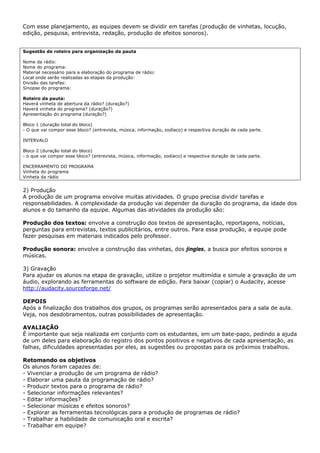 Com esse planejamento, as equipes devem se dividir em tarefas (produção de vinhetas, locução,
edição, pesquisa, entrevista, redação, produção de efeitos sonoros).


Sugestão de roteiro para organização da pauta

Nome da rádio:
Nome do programa:
Material necessário para a elaboração do programa de rádio:
Local onde serão realizadas as etapas da produção:
Divisão das tarefas:
Sinopse do programa:

Roteiro da pauta:
Haverá vinheta de abertura da rádio? (duração?)
Haverá vinheta do programa? (duração?)
Apresentação do programa (duração?)

Bloco 1 (duração total do bloco)
- O que vai compor esse bloco? (entrevista, música, informação, zodíaco) e respectiva duração de cada parte.

INTERVALO

Bloco 2 (duração total do bloco)
- o que vai compor esse bloco? (entrevista, música, informação, zodíaco) e respectiva duração de cada parte.

ENCERRAMENTO DO PROGRAMA
Vinheta do programa
Vinheta da rádio


2) Produção
A produção de um programa envolve muitas atividades. O grupo precisa dividir tarefas e
responsabilidades. A complexidade da produção vai depender da duração do programa, da idade dos
alunos e do tamanho da equipe. Algumas das atividades da produção são:

Produção dos textos: envolve a construção dos textos de apresentação, reportagens, notícias,
perguntas para entrevistas, textos publicitários, entre outros. Para essa produção, a equipe pode
fazer pesquisas em materiais indicados pelo professor.

Produção sonora: envolve a construção das vinhetas, dos jingles, a busca por efeitos sonoros e
músicas.

3) Gravação
Para ajudar os alunos na etapa de gravação, utilize o projetor multimídia e simule a gravação de um
áudio, explorando as ferramentas do software de edição. Para baixar (copiar) o Audacity, acesse
http://audacity.sourceforge.net/

DEPOIS
Após a finalização dos trabalhos dos grupos, os programas serão apresentados para a sala de aula.
Veja, nos desdobramentos, outras possibilidades de apresentação.

AVALIAÇÃO
É importante que seja realizada em conjunto com os estudantes, em um bate-papo, pedindo a ajuda
de um deles para elaboração do registro dos pontos positivos e negativos de cada apresentação, as
falhas, dificuldades apresentadas por eles, as sugestões ou propostas para os próximos trabalhos.

Retomando os objetivos
Os alunos foram capazes de:
- Vivenciar a produção de um programa de rádio?
- Elaborar uma pauta da programação de rádio?
- Produzir textos para o programa de rádio?
- Selecionar informações relevantes?
- Editar informações?
- Selecionar músicas e efeitos sonoros?
- Explorar as ferramentas tecnológicas para a produção de programas de rádio?
- Trabalhar a habilidade de comunicação oral e escrita?
- Trabalhar em equipe?
 