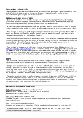 Retomando o registro inicial
Os alunos devem proceder a uma auto-avaliação, respondendo à questão "O que aprendi com esse
projeto?". Oriente-os a comparar com o que já sabiam (registro inicial) e avaliar se suas
expectativas de aprendizagem foram contempladas.

DESDOBRAMENTOS DA PROPOSTA
- Este tipo de atividade pode abordar diversos temas, entre eles: comportamento, atualidades,
sexualidade, primeiro emprego, cultura e diversão, esporte e ecologia. Além da diversidade de
temas, pode-se trabalhar com diversos gêneros, entre eles a radionovela.

- A gravação dos programas pode ser feita com gravador manual, equipamento de rádio do Projeto
Educom da escola ou microfone e gravador de som dos equipamentos do laboratório de Informática.

- Para divulgar as produções, pode-se gravar os programas em CD para a apresentação na rádio da
escola no cotidiano, durante uma feira ou semana cultural. Na versão virtual, consulte o tutorial
“Guia de implementação do Projeto Rádio Escolar”.

- Pode-se também criar vinhetas de identificação para a rádio da escola, chamadas de divulgação de
eventos, festas ou projetos que acontecem na unidade escolar, bem como informes da secretaria da
escola: abertura de matrículas, cursos divulgados em diário oficial ou por outros meios de
comunicação e que são de interesse de todos.

- Para divulgar as produções na Internet, é possível criar páginas na Web. O Podcast inserir link:
http://pt.wikipedia.org/wiki/Podcast é uma alternativa. Trata-se de uma página virtual parecida com
um blog que, além de imagem e texto escrito, pode armazenar som e imagem em vídeo. O Podcast
é um meio veloz de distribuir sons pela Internet, um neologismo que funde duas palavras: “iPod”, o
tocador de arquivos digitais de áudio da Apple, e “broadcast”, que significa transmissão, em inglês.


DICAS
- É fundamental oferecer ao aluno um suporte técnico-pedagógico sobre o programa a ser
trabalhado, colocar alguns esquemas no quadro a respeito e disponibilizar tutoriais.

- Sempre lembre aos alunos que o rádio é um meio produzido para o sentido da audição (para os
ouvidos), e não para os olhos, ou seja, as palavras devem sugerir imagens para que o ouvinte
“enxergue” pela voz do locutor. Todas as mensagens devem estar condicionadas a um ritmo. O
locutor dá a harmonia, usando freqüentemente “fundos musicais” ou ruídos com efeitos equivalentes
aos parágrafos. Todo esse mosaico retém a atenção do ouvinte.

- Ao colocar uma informação no ar, tente causar a sensação de que você está “falando a notícia”, e
não “lendo a notícia”. Discreta inflexão vocal também é interessante no noticiário. Cuidado com
exageros, pois você pode comprometer toda a credibilidade da notícia ou da entrevista. Cuidado
com as rimas, pois estas podem desviar a atenção do ouvinte.


Referências importantes sobre rádio

Rádios Internacionais - http://www.radios.com.br/
Site com rádio e emissoras de TV de várias partes do mundo.
Saiba mais : www.radios.com.br

Zara Radio - http://www.zararadio.com
Software free-ware (livre), utilizado para automação de programação de rádio. Saiba mais:
www.zararadio.com

Ipod - http://pt.wikipedia.org/wiki/Ipod
Aparelho que toca arquivos digitais em MP3 - e broadcasting (transmissão de rádio ou tevê).

Lei dos Direitos Autorais – 9610/ 98 - http://www.planalto.gov.br/CCIVIL/LEIS/L9610.htm
Lei que regula os direitos autorais em nosso país.
 