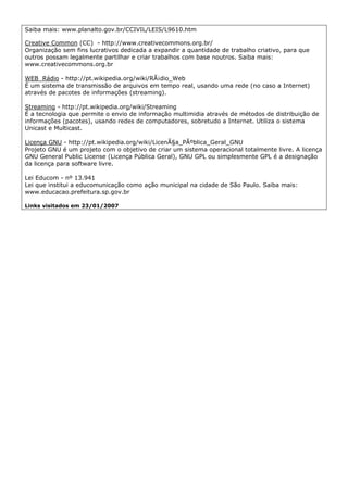 Saiba mais: www.planalto.gov.br/CCIVIL/LEIS/L9610.htm

Creative Common (CC) - http://www.creativecommons.org.br/
Organização sem fins lucrativos dedicada a expandir a quantidade de trabalho criativo, para que
outros possam legalmente partilhar e criar trabalhos com base noutros. Saiba mais:
www.creativecommons.org.br

WEB Rádio - http://pt.wikipedia.org/wiki/RÃ¡dio_Web
É um sistema de transmissão de arquivos em tempo real, usando uma rede (no caso a Internet)
através de pacotes de informações (streaming).

Streaming - http://pt.wikipedia.org/wiki/Streaming
É a tecnologia que permite o envio de informação multimidia através de métodos de distribuição de
informações (pacotes), usando redes de computadores, sobretudo a Internet. Utiliza o sistema
Unicast e Multicast.

Licença GNU - http://pt.wikipedia.org/wiki/LicenÃ§a_PÃºblica_Geral_GNU
Projeto GNU é um projeto com o objetivo de criar um sistema operacional totalmente livre. A licença
GNU General Public License (Licença Pública Geral), GNU GPL ou simplesmente GPL é a designação
da licença para software livre.

Lei Educom - nº 13.941
Lei que institui a educomunicação como ação municipal na cidade de São Paulo. Saiba mais:
www.educacao.prefeitura.sp.gov.br

Links visitados em 23/01/2007
 