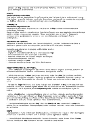 Esse é um blog coletivo e está dividido em temas. Portanto, oriente os alunos na organização
   das mensagens e comentários.

DEPOIS
Sistematizando o processo
Esse projeto pode ser estendido até o professor achar que é a hora de parar ou iniciar outro tema.
Para finalizar, proponha à classe a construção de um texto coletivo sobre o processo de construção e
uso do blog, retomando os registros iniciais para serem publicados no blog.

AVALIAÇÃO
Retomando registro inicial
A sistematização coletiva do processo de criação e uso do blog pode ser um instrumento de
avaliação do professor.
Outra estratégia possível e complementar é os alunos fazerem uma auto-avaliação, retomando seus
registros iniciais e respondendo a questão “O que aprendi com esse projeto?”. Eles podem
comparar com o que já sabiam e avaliar se suas expectativas de aprendizagem foram
contempladas.

Retomando os objetivos
Depois que os alunos retomaram seus registros individuais, amplie a conversa com a classe e
socialize os ganhos que os alunos apontam, as dúvidas e dificuldades no processo.

Aproveite para retomar os objetivos e problematizar se eles:
- exploraram blogs;
- ampliaram o repertório sobre funções e recursos dos blogs;
- produziram conteúdo para publicação na Internet;
- inseriram comentários nos textos e imagens dos colegas;
- pesquisaram imagens na Internet;
- publicaram imagens no blog;
- criaram as legendas e citaram os créditos das imagens.


DESDOBRAMENTOS DA PROPOSTA
- Utilizar o blog com outros objetivos educativos: relato diário de projetos escolares, trabalhos em
equipe com as diferentes áreas do conhecimento, anotações de aula etc.

- Lançar uma proposta de blogs individuais com temas livres. Se o blog for individual, os alunos
devem trocar o endereço entre eles (registram no caderno, no processador de textos e inserem no
recurso “Favoritos” do navegador de Internet). Em duplas, eles podem comentar o blog um do
outro.

- No caso dos blogs individuais, cada aluno ou dupla será o “criador” do blog. Com esse perfil será
permitida a publicação de fotos digitais. Essa é uma boa oportunidade para exercitar com os alunos
o processo de criação e publicação de imagens digitais. Pode-se utilizar máquina digital ou
escâner.

- Utilizar o fotoblog (um registro publicado na Internet com fotos colocadas geralmente em ordem
cronológica, de forma parecida com um blog). Nesse caso, explore um site de publicação de fotos
(por exemplo http://fotolog.hyperfotos.com.br), discutindo as diferenças entre blogs e fotoblogs e
os objetivos de cada um, e inicie a produção nessa outra ferramenta.

- O professor também pode utilizar o blog como um roteiro de aula. Ele constrói o blog com
orientações para atividades e fontes para pesquisas e os alunos registram comentários e resultados
das atividades.

DICAS
- É preciso tomar muito cuidado com direitos autorais, principalmente no que se refere às imagens
pesquisadas na Internet. Combine com os alunos o uso de legendas e créditos.

- O professor deve ter uma ficha com todo o cadastro dos alunos: nome, e-mail, nome do blog,
assunto, endereço do blog. Oriente os alunos a registrarem suas senhas.
 