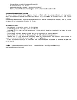 -   Apresenta as características do gênero HQ?
   -   O tema abordado está claro?
   -   As ilustrações são criativas e dentro do contexto?
   -   Os recursos estruturais e tecnológicos foram utilizados adequadamente?


Retomando os registros iniciais
Os alunos devem retomar seus registros iniciais e refletir sobre o que aprenderam com a proposta,
tanto em relação ao uso das ferramentas quanto à estrutura da HQ, e comparar com o que sabiam
antes.
O professor também deve retomar as anotações iniciais e fazer uma roda de conversa com os alunos,
comparando juntos as aprendizagens da classe.


Desdobramentos
- Criar diálogos em uma HQ a partir de ilustrações.
- Criar ilustrações em uma HQ a partir de diálogos.
- Criar links na HQ inserindo, de acordo com o tema, outros gêneros lingüísticos (receitas, convites,
anúncios etc.).
- Criar uma HQ animada (veja atividade “Animando a imaginação” deste Caderno).
- Criar uma HQ com reescrita de fábulas, contos de fada e de terror ou poemas.
- Elaborar uma HQ com temas das diferentes áreas do conhecimento, por exemplo: sobre o ciclo da
água, um momento histórico, apresentação de uma região etc.
- Usar o recurso do gravador de som para que o aluno narre e interprete as legendas e falas das
personagens.


Fonte: Caderno de Orientações Didáticas – Ler e Escrever – Tecnologias na Educação
http://www.educarede.org.br
 