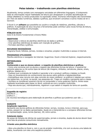 Pelas tabelas – trabalhando com planilhas eletrônicas

Atualmente, temos contato com mensagens veiculadas em diferentes linguagens. O tratamento
dado às informações requer habilidades de leitura que ultrapassam a simples decodificação do
código alfabético ou textos produzidos na expressão verbal. Inúmeras informações são transmitidas
por meio de dados numéricos, tabelas e gráficos, que envolvem conceitos e outros modos de ler e
escrever.

O Excel é um software que possibilita ao usuário a criação de relatórios, planilhas, cálculos e
gráficos. A exploração de seus recursos e ferramentas pode contribuir para novas formas de leitura,
interpretação, análise e comunicação.

PÚBLICO-ALVO
Ciclo II do Ensino Fundamental e Ensino Médio

OBJETIVOS
- Desenvolver a leitura de planilhas eletrônicas de dados e gráficos.
- Criar planilhas eletrônicas de dados com inserção de gráficos.
- Formatar planilhas e gráficos.

RECURSOS NECESSÁRIOS
Programa Excel; folhetos, jornais, revistas e encartes; projetor multimídia e acesso à Internet.

PROGRAMAS UTILIZADOS
Planilha eletrônica e navegador de Internet. Sugerimos: Excel e Internet Explorer, respectivamente.

METODOLOGIA
ANTES
Conhecendo o que os alunos sabem a respeito de planilhas eletrônicas e gráficos
- Inicie uma conversa com os alunos a respeito das diferentes formas de leitura: é possível ler
somente palavras ou há outros tipos de leitura (de imagens, símbolos, caricaturas, placas, sinais,
gráficos, tabelas etc.).
- Explique que a proposta de trabalho é aprender a ler e produzir gráficos e tabelas no Excell.
- Faça um levantamento do conhecimento dos alunos sobre gráficos e tabelas/planilhas.
- Exemplifique esse recurso com algo concreto do nosso cotidiano: os gráficos e tabelas que vemos
nos telejornais, no jornal, na escola, nas pesquisas etc. Traga um modelo e apresente para a classe.
- Verifique se consideram possível criá-los no computador e como poderiam fazê-lo. Anote essas
hipóteses levantadas pela classe no Word, exibindo-as com o projetor multimídia.
- Peça aos alunos que, individualmente, registrem o que sabem a respeito do tema em questão.


Sugestão de registro
Planilha é ...
Gráfico é ...
Os recursos tecnológicos para elaboração de planilhas e gráficos que podemos usar são ...


DURANTE
Ampliando repertório
Apresente aos alunos gráficos de diferentes fontes: jornais, revistas, livros e Internet, para que,
juntos, possam ler os dados apresentados. Ajude-os a interpretá-los e a comparar diferentes formas
de representação: pizza, torres (barras), 3D, entre outros.

Coletando dados
De posse de folhetos de ofertas de supermercados, jornais e encartes, duplas de alunos devem fazer
uma lista de produtos consumíveis mensalmente.

Criando uma planilha eletrônica

- Abra uma planilha no Excel e, com o uso do projetor multimídia, crie com os alunos uma tabela de
dados, levantando com eles uma seqüência possível.
 