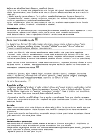 Veja na versão virtual deste Caderno modelo de tabela.
- Converse com o grupo se é possível criar uma fórmula para inserir essa seqüência sem ter que
digitar os números um a um (lembre-se de que os números são consecutivos, ou seja, o anterior
mais um).
- Solicite aos alunos que abram o Excel, salvem sua planilha (exemplo de nome do arquivo:
"compras do mês") e criem a tabela conforme o planejado com a classe, digitando inclusive os
produtos, anteriormente selecionados pelas duplas.
- Com os folhetos em mãos, ou pesquisando na Internet, os alunos devem preencher as demais
células: valor unitário do produto, quantidade e subtotal.

Formatando células
- Converse com seus alunos sobre a representação de valores monetários. Como representar o valor
monetário de cada produto? Solicite, então, que a coluna preço tenha formato moeda.
Você pode auxiliá-los, usando o projetor multimídia para formatar estilo moeda.


Como inserir formato moeda

Há duas formas de inserir formato moeda: selecionar a coluna inteira e clicar no ícone “estilo
moeda” ou selecionar a coluna, acessar “formatar”/”células” e, na guia "número", clicar em
“moeda”, especificando que são duas casas decimais.

- Insira uma fórmula, relacionando as colunas do valor unitário e de quantidade na coluna
"subtotal". Antes, contudo, converse com a classe sobre a possibilidade de inserir fórmulas: para
que servem e o que facilitam. Procure deixar os alunos chegarem à fórmula por si mesmos: (valor
unitário x quantidade). A fórmula no Excel será: (=célula do valor unitário * célula da quantidade).

- Peça para os alunos formatarem a tabela: selecione-a inteira, clique em “formatar células” e utilize
as guias “fontes” e “bordas”, alterando conforme desejam. As células da linha do título devem ser
mescladas e também formatadas.


- No final da planilha, digite "total a pagar". Na última célula da coluna, "subtotal", insira uma
fórmula. Novamente, converse com seus alunos para que, juntos, possam chegar à elaboração
dessa fórmula (você pode selecionar toda a coluna a ser somada e clicar

no ícone do somatório).

Inserindo gráfico
- Selecione as colunas "produto" e "valor unitário". Clique em “inserir gráfico”, escolhendo a melhor
opção para facilitar a leitura. Clique duas vezes em “avançar” e insira o título da planilha: Compras
do Mês. Clique novamente em “avançar” e depois em “concluir”. Mova o gráfico, com o auxílio do
mouse, para que fique numa boa posição em relação à planilha.

- Renomeie a planilha para Mês Atual. Mostre ao aluno que ele pode fazer uma planilha para cada
mês do ano, num mesmo arquivo. (Ex: na plan2, ele pode renomear para Fevereiro; plan3, Março e
assim por diante)

Revisão
Esse é um momento importante de leitura e releitura do gráfico. Os alunos devem avaliar se o que
planejaram está expresso na tabela de dados e se o gráfico corresponde aos itens que desejam
apresentar.
É importante também verificar valores em relação aos produtos e quantidades, somatórios, tipo de
gráfico escolhido e formatação de tabela.

DEPOIS
Socializando as produções
- Os alunos trocam de computadores e fazem a leitura das planilhas e do gráfico, comparando os
dos outros com os seus, anotando em que se assemelham e no que diferem.
- O professor projeta para a classe dois trabalhos selecionados (por ele ou pelos alunos), propondo a
leitura dos dados e gráficos, comparando e analisando:
. Quais os produtos listados pelas duplas?
 