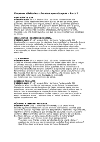 Pequenas atividades... Grandes aprendizagens – Parte I

GRAVADOR DE SOM
PÚBLICO-ALVO: 1º e 2º anos do Ciclo I do Ensino Fundamental e EJA
A partir de textos trabalhados em sala de aula ou em sala de leitura, como
parlendas, adivinhas, trava-línguas, cantigas de roda, quadrinhas, poemas e
outros, criar uma atividade com o gravador de som. Ensine o aluno a gravar,
utilizando esses textos para trabalhar com oralidade, leitura e entonação.
Mesmo que o aluno ainda não esteja alfabetizado, ofereça sempre o texto,
impresso ou na tela do computador, para que ele possa mobilizar suas estratégias
de leitura.

MOBILIZANDO HIPÓTESES DE ESCRITA
PÚBLICO-ALVO: 1º e 2º anos do Ciclo I do Ensino Fundamental e EJA
Os alunos fazem, no programa de criação de desenhos (Paint), a ilustração de uma
história anteriormente trabalhada, ou de uma parte dela. Na caixa de texto do
próprio programa, elaboram uma frase ou pequeno texto sobre a ilustração.
Apresente as produções para a classe com o auxílio do projetor multimídia. Durante
a apresentação, os alunos falam sobre a ilustração e lêem a frase ou o texto
elaborado.


TELA MOSAICO
PÚBLICO-ALVO: 1º e 2º anos do Ciclo I do Ensino Fundamental e EJA
Alunos em primeiro contato com o computador podem usar o Paint para a criação
de uma tela mosaico. O aluno deve escolher uma ferramenta de desenho
(retângulo, retângulo arredondado, elipse, quadrado, reta e linha sinuosa) e
distribuir pela tela figuras de vários tamanhos e espessuras. Depois, com o uso da
ferramenta de preencher com cor, pintar as figuras de várias cores, formando uma
tela mosaico. Além de ficar um visual muito bonito, esta atividade auxilia na
coordenação motora para o uso do mouse, na exploração
das ferramentas e no reconhecimento de ícones.

DIGITAR E FORMATAR
PÚBLICO-ALVO: 1º e 2º anos do Ciclo I do Ensino Fundamental e EJA
Trabalhe no Word com lista de palavras por temas, lista de personagens de
histórias ou lendas, nomes dos colegas da classe, pequenas frases, poemas,
quadrinhas, parlendas ou trava-línguas (trabalhados em sala de aula ou sala de
leitura), para a aprendizagem e exploração do uso do teclado. Em seguida,
ensine os alunos a formatar texto e bordas, trocar as cores das letras e colocar
efeito clicando em "editar", "formatar fonte" e "efeitos de textos". Escolher as
opções e concluir com "OK".


DÚVIDAS? A INTERNET RESPONDE...
PÚBLICO-ALVO: Ciclo II do Ensino Fundamental, EJA e Ensino Médio
Levante algumas questões com a classe e oriente sobre como a Internet pode
auxiliar na busca de respostas e soluções dos problemas apontados. Faça uma lista,
registre no Word e projete para que, em seguida, os alunos possam pesquisar e
anotar os sites encontrados. Comente com a classe o percurso de cada busca.
Ex.: Quero comprar um computador. Onde encontrar o melhor preço?
     Quero assistir a um filme de terror. Onde está passando?
     Vou viajar neste final de semana para Santos. Como estará o tempo?
     A calçada da minha casa está em péssimas condições. Onde posso reclamar?
     Qual ônibus devo tomar para chegar ao Parque Ibirapuera?
 