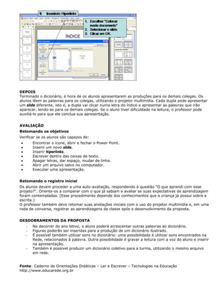 DEPOIS
Terminado o dicionário, é hora de os alunos apresentarem as produções para os demais colegas. Os
alunos lêem as palavras para os colegas, utilizando o projetor multimídia. Cada dupla pode apresentar
um slide diferente, isto é, a dupla vai clicar numa letra do índice e apresentar as palavras que irão
aparecer, lendo-as para os demais colegas. Se o aluno tiver dificuldade na leitura, o professor pode
auxiliá-lo para que ele conclua sua apresentação.


AVALIAÇÃO
Retomando os objetivos
Verificar se os alunos são capazes de:
•       Encontrar o ícone, abrir e fechar o Power Point.
•       Inserir um novo slide.
•       Inserir hiperlinks.
•       Escrever dentro das caixas de texto.
•       Apagar letras, dar espaço, mudar de linha.
•       Abrir um arquivo salvo no computador.
•       Executar uma apresentação.


Retomando o registro inicial
Os alunos devem proceder a uma auto-avaliação, respondendo à questão "O que aprendi com esse
projeto?". Oriente-os a comparar com o que já sabiam e avaliar se suas expectativas de aprendizagem
foram contempladas. (Esse procedimento depende dos conhecimentos que a criança já possui sobre a
escrita.)
O professor também deve retomar suas anotações iniciais com o uso do projetor multimídia e, em uma
roda de conversa, registrar as aprendizagens da classe após o desenvolvimento da proposta.


DESDOBRAMENTOS DA PROPOSTA
    -   No decorrer do ano letivo, o aluno poderá acrescentar outras palavras ao dicionário.
    -   Figuras poderão ser inseridas para a produção de um dicionário ilustrado.
    -   É possível também utilizar sons no dicionário: uma possibilidade é utilizar sons encontrados na
        Rede, relacionados à palavra. Outra possibilidade é gravar a leitura com a voz do aluno e inserir
        na apresentação.
    -   Também é possível produzir um dicionário coletivo para a turma, utilizando o mesmo arquivo
        em rede.


Fonte: Caderno de Orientações Didáticas – Ler e Escrever – Tecnologias na Educação
http://www.educarede.org.br
 