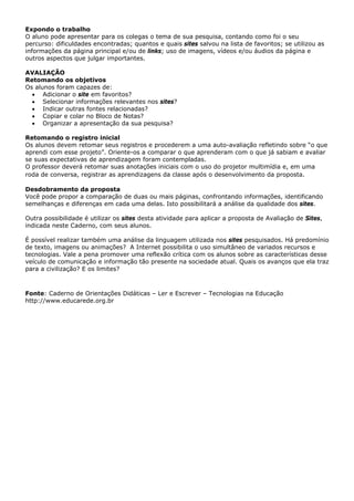 Expondo o trabalho
O aluno pode apresentar para os colegas o tema de sua pesquisa, contando como foi o seu
percurso: dificuldades encontradas; quantos e quais sites salvou na lista de favoritos; se utilizou as
informações da página principal e/ou de links; uso de imagens, vídeos e/ou áudios da página e
outros aspectos que julgar importantes.

AVALIAÇÃO
Retomando os objetivos
Os alunos foram capazes de:
  • Adicionar o site em favoritos?
  • Selecionar informações relevantes nos sites?
  • Indicar outras fontes relacionadas?
  • Copiar e colar no Bloco de Notas?
  • Organizar a apresentação da sua pesquisa?

Retomando o registro inicial
Os alunos devem retomar seus registros e procederem a uma auto-avaliação refletindo sobre “o que
aprendi com esse projeto”. Oriente-os a comparar o que aprenderam com o que já sabiam e avaliar
se suas expectativas de aprendizagem foram contempladas.
O professor deverá retomar suas anotações iniciais com o uso do projetor multimídia e, em uma
roda de conversa, registrar as aprendizagens da classe após o desenvolvimento da proposta.

Desdobramento da proposta
Você pode propor a comparação de duas ou mais páginas, confrontando informações, identificando
semelhanças e diferenças em cada uma delas. Isto possibilitará a análise da qualidade dos sites.

Outra possibilidade é utilizar os sites desta atividade para aplicar a proposta de Avaliação de Sites,
indicada neste Caderno, com seus alunos.

É possível realizar também uma análise da linguagem utilizada nos sites pesquisados. Há predomínio
de texto, imagens ou animações? A Internet possibilita o uso simultâneo de variados recursos e
tecnologias. Vale a pena promover uma reflexão crítica com os alunos sobre as características desse
veículo de comunicação e informação tão presente na sociedade atual. Quais os avanços que ela traz
para a civilização? E os limites?



Fonte: Caderno de Orientações Didáticas – Ler e Escrever – Tecnologias na Educação
http://www.educarede.org.br
 