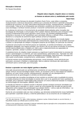 Educação e Internet
Por Equipe EducaRede


                                                   Ninguém educa ninguém, ninguém educa a si mesmo;
                                               os homens se educam entre si, mediatizados pelo mundo.
                                                                                                 Paulo Freire
Uma das frases mais famosas do educador brasileiro Paulo Freire, cujas idéias e propostas
revolucionaram a estrutura educacional, enfatiza que o processo de ensinar e aprender pressupõe a
existência de encontros. Ou seja, toda prática educacional envolve, necessariamente, relações de
comunicação. Trata-se de um pressuposto que antecede a existência da Internet ou de qualquer
outra tecnologia. É atributo humano produzir e transmitir conhecimento com autonomia.
As mudanças de estrutura e funcionamento da sociedade desencadeadas pelas inovações das
tecnologias de informação e comunicação (TICs1) podem oferecer elementos para enriquecer esse
encontro fundamental entre quem aprende e quem ensina. Se utilizados pedagogicamente,
ambientes e recursos on line2 possibilitam que a atividade reflexiva, a atitude crítica, a capacidade
decisória e a conquista da autonomia sejam práticas sempre privilegiadas.
Atualmente, a escola, em sua função social, passa a incorporar a demanda da inclusão digital.
Responsável pela transmissão sistematizada dos conhecimentos, agora cabe a ela também favorecer
o acesso e a apropriação de códigos e linguagens próprios da era digital, em particular da Internet.
O potencial comunicativo da Internet precisa ser explorado, no sentido de fortalecer uma prática
pedagógica dialogada, que negocia sentidos, que escuta e dá voz aos atores envolvidos no processo,
criando oportunidades para o trabalho em rede e para o desenvolvimento da capacidade de
cooperar, aprender, acessar e produzir conhecimento.
O estabelecimento de relações (sejam pessoais ou cognitivas) é parte fundamental no processo de
ensino e aprendizagem e a Internet, por suas características, potencializa isso. “Aprender em rede
supõe um paradigma educativo oposto ao paradigma individualista, hoje dominante. Educação em
rede supõe conectividade, companheirismo, solidariedade.” (GOMEZ 2004:14)
A Internet semeia novas possibilidades educacionais, novos processos, novas estruturas que
estimulam, provocam e facilitam a colaboração. Nela os saberes individuais são valorizados e
contribuem para a construção, que é do grupo.


Ensinar e aprender em meio digital: ganhos e desafios
Uma ação educacional pode ser perfeitamente consistente em seus objetivos e metodologias sem
utilizar nenhum recurso tecnológico digital. Porém, ao incorporar uma ou mais etapas de trabalho a
distância, em meio virtual, precisa, necessariamente, abranger em seu planejamento o
desenvolvimento de aprendizagens no âmbito do letramento digital.
A incorporação das inovações tecnológicas só tem sentido se contribuir para a qualidade do ensino.
A simples presença de novas tecnologias na escola não é, por si só, garantia de maior qualidade da
educação, pois a aparente modernidade pode mascarar um ensino tradicional baseado na recepção e
na memorização de informações. (BRASIL 1998:141)
A inserção da Internet no cotidiano escolar é eficiente quando consegue promover atividades que
façam sentido para o educador e o aluno, a partir de uma proposta que vai além da sala de aula,
integrando outros espaços de aprendizagem que estejam dentro – como a sala de Informática – ou
fora da escola – como o museu histórico da cidade, por exemplo.
Diante de uma sociedade cada vez mais complexa, que demanda constantemente novas habilidades
para aprender a aprender sempre, a Internet potencializa e vai ao encontro de um trabalho por


1
 As TICs são Internet, TV, rádio, mídia impressa, celulares e outras. Embora focado no uso da Internet, o
EducaRede amplia sua reflexão para os demais meios.
2
  Estar on line significa estar conectado à Internet realizando alguma operação entre computadores conectados
simultaneamente à Rede para trocar informações.
 