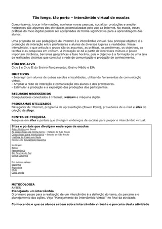 Tão longe, tão perto – intercâmbio virtual de escolas

Comunicar-se, trocar informações, conhecer novas pessoas, socializar produções e ampliar
horizontes são algumas das atividades potencializadas pelo uso da Internet. Na escola, essas
práticas do meio digital podem ser apropriadas de forma significativa para a aprendizagem dos
alunos.

Uma proposta de uso pedagógico da Internet é o intercâmbio virtual. Seu principal objetivo é a
promoção da interação entre professores e alunos de diversos lugares e realidades. Nesse
intercâmbio, o que articula o grupo são os assuntos, as práticas, os problemas, os objetivos, as
tarefas e as pesquisas em comum. A interação se dá a partir de interesses mútuos e pouco
importam distância, barreiras geográficas e fuso horário, pois o objetivo é a formação de uma teia
de realidades distintas que constitui a rede de comunicação e produção de conhecimento.

PÚBLICO-ALVO
Ciclo I e Ciclo II do Ensino Fundamental, Ensino Médio e EJA

OBJETIVOS
- Interagir com alunos de outras escolas e localidades, utilizando ferramentas de comunicação
virtual.
- Ampliar a rede de interação e comunicação dos alunos e dos professores.
- Estimular a produção e a exposição das produções dos participantes.

RECURSOS NECESSÁRIOS
Computadores conectados à Internet, webcam e máquina digital.

PROGRAMAS UTILIZADOS
Navegador de Internet, programa de apresentação (Power Point), provedores de e-mail e sites de
criação de blogs.

FONTES DE PESQUISA
Pesquise em sites e portais que divulgam endereços de escolas para propor o intercâmbio virtual.

Sites e portais que divulgam endereços de escolas
Aulas Unidas no Brasil
As coisas boas da minha terra – Estado de São Paulo
Coisas boas para minha terra – Estado de São Paulo
História do Ceará em Rede
Escolas do EducaRede Espanha

No Brasil:
Bahia
Pernambuco
Rio Grande do Sul
Santa Catarina

Em outros países:
Espanha
Argentina
Chile
Cabo Verde




METODOLOGIA
ANTES
Planejando um intercâmbio
O primeiro passo para a realização de um intercâmbio é a definição do tema, do parceiro e o
planejamento das ações. Veja “Planejamento do Intercâmbio Virtual” no final da atividade.

Conhecendo o que os alunos sabem sobre intercâmbio virtual e o parceiro desta atividade
 