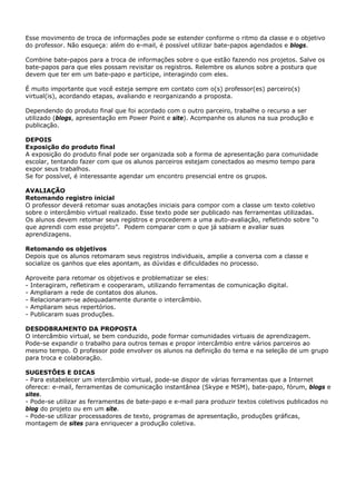 Esse movimento de troca de informações pode se estender conforme o ritmo da classe e o objetivo
do professor. Não esqueça: além do e-mail, é possível utilizar bate-papos agendados e blogs.

Combine bate-papos para a troca de informações sobre o que estão fazendo nos projetos. Salve os
bate-papos para que eles possam revisitar os registros. Relembre os alunos sobre a postura que
devem que ter em um bate-papo e participe, interagindo com eles.

É muito importante que você esteja sempre em contato com o(s) professor(es) parceiro(s)
virtual(is), acordando etapas, avaliando e reorganizando a proposta.

Dependendo do produto final que foi acordado com o outro parceiro, trabalhe o recurso a ser
utilizado (blogs, apresentação em Power Point e site). Acompanhe os alunos na sua produção e
publicação.

DEPOIS
Exposição do produto final
A exposição do produto final pode ser organizada sob a forma de apresentação para comunidade
escolar, tentando fazer com que os alunos parceiros estejam conectados ao mesmo tempo para
expor seus trabalhos.
Se for possível, é interessante agendar um encontro presencial entre os grupos.

AVALIAÇÃO
Retomando registro inicial
O professor deverá retomar suas anotações iniciais para compor com a classe um texto coletivo
sobre o intercâmbio virtual realizado. Esse texto pode ser publicado nas ferramentas utilizadas.
Os alunos devem retomar seus registros e procederem a uma auto-avaliação, refletindo sobre “o
que aprendi com esse projeto”. Podem comparar com o que já sabiam e avaliar suas
aprendizagens.

Retomando os objetivos
Depois que os alunos retomaram seus registros individuais, amplie a conversa com a classe e
socialize os ganhos que eles apontam, as dúvidas e dificuldades no processo.

Aproveite para retomar os objetivos e problematizar se eles:
- Interagiram, refletiram e cooperaram, utilizando ferramentas de comunicação digital.
- Ampliaram a rede de contatos dos alunos.
- Relacionaram-se adequadamente durante o intercâmbio.
- Ampliaram seus repertórios.
- Publicaram suas produções.

DESDOBRAMENTO DA PROPOSTA
O intercâmbio virtual, se bem conduzido, pode formar comunidades virtuais de aprendizagem.
Pode-se expandir o trabalho para outros temas e propor intercâmbio entre vários parceiros ao
mesmo tempo. O professor pode envolver os alunos na definição do tema e na seleção de um grupo
para troca e colaboração.

SUGESTÕES E DICAS
- Para estabelecer um intercâmbio virtual, pode-se dispor de várias ferramentas que a Internet
oferece: e-mail, ferramentas de comunicação instantânea (Skype e MSM), bate-papo, fórum, blogs e
sites.
- Pode-se utilizar as ferramentas de bate-papo e e-mail para produzir textos coletivos publicados no
blog do projeto ou em um site.
- Pode-se utilizar processadores de texto, programas de apresentação, produções gráficas,
montagem de sites para enriquecer a produção coletiva.
 