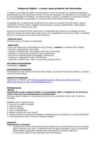 Telejornal digital – o aluno como produtor de informação

O trabalho com telejornal digital na escola coloca o aluno em contato com múltiplas linguagens,
possibilitando que ele desenvolva diversas formas de expressão, em situações de comunicação real.
É uma possibilidade de trabalhar, ao mesmo tempo, a escrita, a oralidade e a expressão corporal,
além de possibilitar a cooperação e o reconhecimento às produções dos colegas.

A produção de um telejornal da escola permite ao aluno ser produtor de informação e não só
consumidor. Permite, ainda, situações reais de leitura e escrita, possibilitando a observação e
reflexão sobre o mundo a sua volta.

Esse tipo de atividade também pode suprir a necessidade dos alunos por novidades, ao gerar
diferentes fontes de conhecimento, além de ser uma possibilidade de conhecer melhor a realidade
escolar e vivenciá-la de uma forma mais dinâmica.

 PÚBLICO-ALVO
4º ano do Ciclo II do Ensino Fundamental

 OBJETIVOS
- Usar com autonomia o processador de texto (Word), a webcam e o Windows Movie Maker.
- Vivenciar a produção de informação.
- Ampliar a reflexão sobre informação e meios de comunicação.
- Selecionar os temas de importância para o público-alvo.
- Exercitar as especificidades da linguagem audiovisual.
- Incentivar a produção de textos informativos.
- Incentivar o hábito de ler, reler e corrigir seus próprios textos.

RECURSOS NECESSÁRIOS
Computador e webcam

PROGRAMAS UTILIZADOS
Processador de texto (Word) e Windows Movie Maker. Na versão virtual deste Caderno, consulte o
tutorial do Movie Maker.

FONTES DE PESQUISA
Telejornais na Internet, como http://www.tvterra.com.br, http://www.folha.uol.com.br,
http://www.jt.com.br, http://www.portalgens.com.br.


METODOLOGIA
 ANTES
Conhecendo o que os alunos sabem e o que desejam saber a respeito de um jornal em
vídeo e dos recursos utilizados para sua elaboração
Os alunos devem registrar no processador de texto seus repertórios iniciais sobre o tema da
atividade.

Questões para o registro inicial:
1. O que é um telejornal digital?
2. Para que serve?
3. Como é utilizado?
4. Como é apresentado?
5. Assisto a jornais em casa? Quais?
6. O que sei sobre os recursos tecnológicos necessários para a produção de um telejornal digital?
7. O que gostaria de saber mais sobre telejornal digital?


DURANTE
Organizando a produção
   - Apresente aos alunos diferentes telejornais disponíveis na Internet para que eles analisem
     alguns aspectos, tais como: os diferentes tipos de textos utilizados; como as notícias são
     apresentadas; expressões utilizadas pelo apresentador; cenários e figurinos.
   - A turma deve decidir o nome do telejornal e da emissora.
 