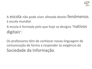 A  escola  não pode viver alheada destes  fenómenos   à escala mundial.  A escola é formada pelo que hoje se designa “ nativos digitais ”. Os professores têm de conhecer novas linguagem de comunicação de forma a responder às exigência da  Sociedade da Informação . 