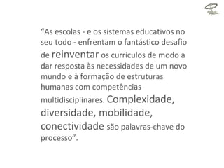 “ As escolas - e os sistemas educativos no seu todo - enfrentam o fantástico desafio   de  reinventar  os currículos de modo a dar resposta às necessidades de um   novo mundo e à formação de estruturas humanas com competências multidisciplinares.  Complexidade,   diversidade, mobilidade, conectividade  são palavras-chave do processo”. 