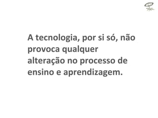 A tecnologia, por si só, não provoca qualquer alteração no processo de ensino e aprendizagem. 