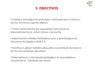 5. OBJECTIVOS Conhecer estratégias de promoção e motivação para a leitura e escrita  em vários suportes digitais. Tomar conhecimento das capacidades necessárias ao desenvolvimento da  (ciber) leitura e da escrita . Experimentar métodos facilitadores para a aprendizagem da leitura/escrita ligados à Web 2.0.  Planificar e aplicar medidas adequadas na promoção da leitura e escrita nos contextos educativos. Saber adequar a intervenção pedagógica às necessidades e características  individuais dos alunos. 