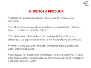 6. EFEITOS A PRODUZIR Explorar estratégias pedagógicas promotoras de metodologias inovadoras; Incentivar para a concepção de estratégias/actividades diversificadas com o  recurso a ferramentas digitais; Contribuir para o desenvolvimento profissional dos professores alargando a sua capacidade de decisão em  áreas-chave  do currículo; Promover a produção de conteúdos (narrativas digitais,  podcasting , vídeo, blogue;  webquest ); Desenvolver nos educadores e professores hábitos de partilha, reflexão e cooperação, através da participação em comunidades de aprendizagem e projectos comuns (Ning); 