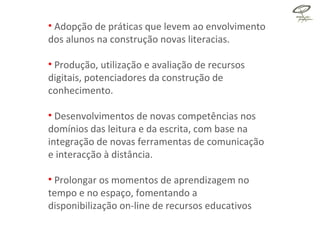 Adopção de práticas que levem ao envolvimento dos alunos na construção novas literacias. Produção, utilização e avaliação de recursos digitais, potenciadores da construção de conhecimento. Desenvolvimentos de novas competências nos domínios das leitura e da escrita, com base na integração de novas ferramentas de comunicação e interacção à distância. Prolongar os momentos de aprendizagem no tempo e no espaço, fomentando a disponibilização on-line de recursos educativos 