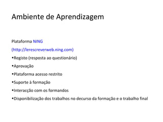 Ambiente de Aprendizagem Plataforma  NING (http://lerescreverweb.ning.com) Registo (resposta ao questionário) Aprovação Plataforma acesso restrito Suporte à formação  Interacção com os formandos Disponibilização dos trabalhos no decurso da formação e o trabalho final 