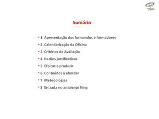 Sumário 1  Apresentação dos formandos e formadores 2  Calendarização da Oficina 3  Critérios de Avaliação 4  Razões justificativas  5  Efeitos a produzir 6  Conteúdos a abordar 7  Metodologias 8  Entrada no ambiente Ning  