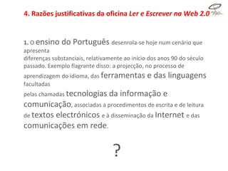 4. Razões justificativas da oficina  Ler e Escrever na Web 2.0  1.  O  ensino do Português  desenrola-se hoje num cenário que apresenta diferenças substanciais, relativamente ao início dos anos 90 do século passado. Exemplo flagrante disso: a projecção, no processo de aprendizagem do idioma, das  ferramentas e das linguagens  facultadas pelas chamadas  tecnologias da informação e comunicação , associadas a procedimentos de escrita e de leitura de  textos electrónicos  e à disseminação da  Internet  e das  comunicações em rede . ? 